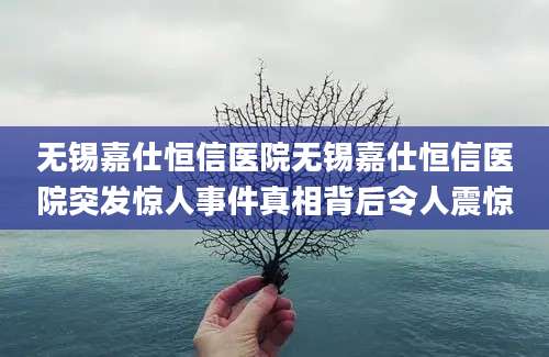 无锡嘉仕恒信医院无锡嘉仕恒信医院突发惊人事件真相背后令人震惊