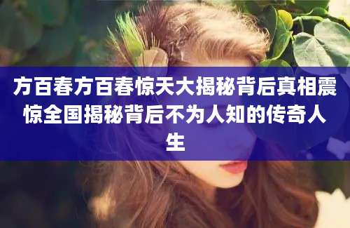 方百春方百春惊天大揭秘背后真相震惊全国揭秘背后不为人知的传奇人生