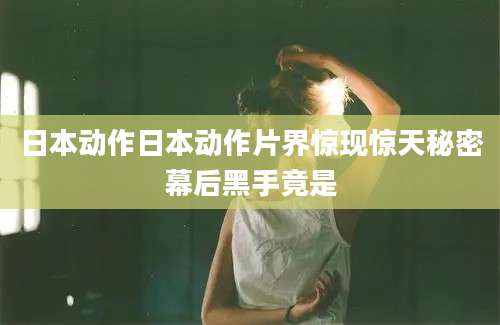 日本动作日本动作片界惊现惊天秘密幕后黑手竟是