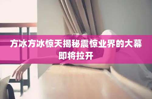 方冰方冰惊天揭秘震惊业界的大幕即将拉开