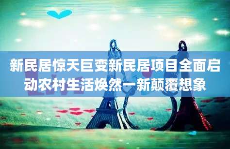 新民居惊天巨变新民居项目全面启动农村生活焕然一新颠覆想象