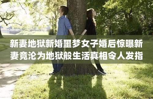 新妻地狱新婚噩梦女子婚后惊曝新妻竟沦为地狱般生活真相令人发指