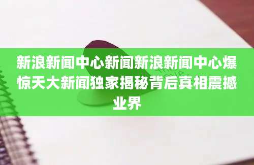 新浪新闻中心新闻新浪新闻中心爆惊天大新闻独家揭秘背后真相震撼业界