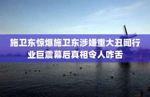 施卫东惊爆施卫东涉嫌重大丑闻行业巨震幕后真相令人咋舌