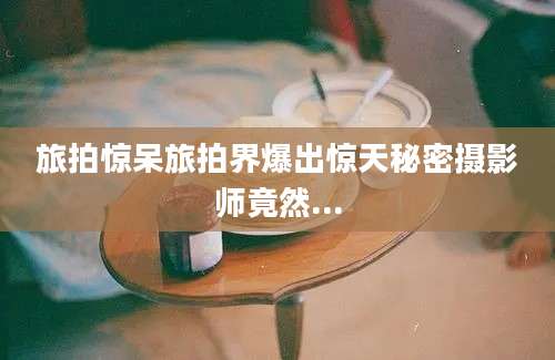 旅拍惊呆旅拍界爆出惊天秘密摄影师竟然...