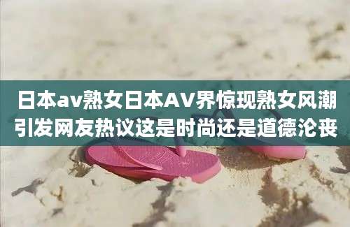 日本av熟女日本AV界惊现熟女风潮引发网友热议这是时尚还是道德沦丧
