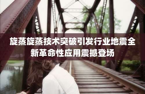 旋蒸旋蒸技术突破引发行业地震全新革命性应用震撼登场