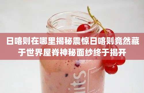 日喀则在哪里揭秘震惊日喀则竟然藏于世界屋脊神秘面纱终于揭开