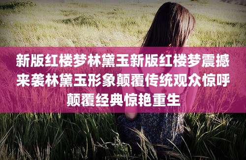 新版红楼梦林黛玉新版红楼梦震撼来袭林黛玉形象颠覆传统观众惊呼颠覆经典惊艳重生