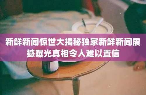 新鲜新闻惊世大揭秘独家新鲜新闻震撼曝光真相令人难以置信
