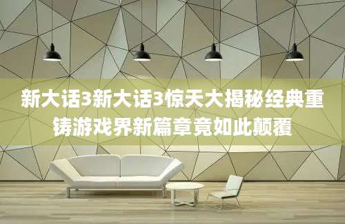 新大话3新大话3惊天大揭秘经典重铸游戏界新篇章竟如此颠覆