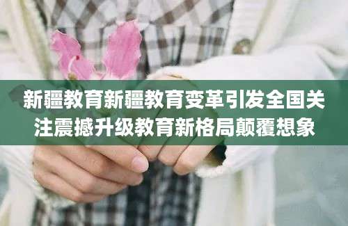 新疆教育新疆教育变革引发全国关注震撼升级教育新格局颠覆想象