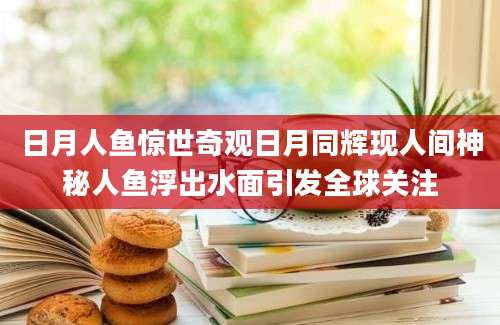 日月人鱼惊世奇观日月同辉现人间神秘人鱼浮出水面引发全球关注