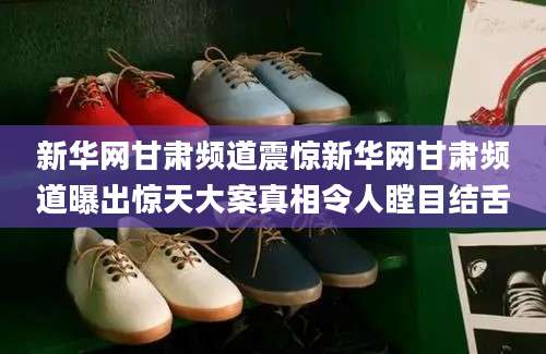 新华网甘肃频道震惊新华网甘肃频道曝出惊天大案真相令人瞠目结舌