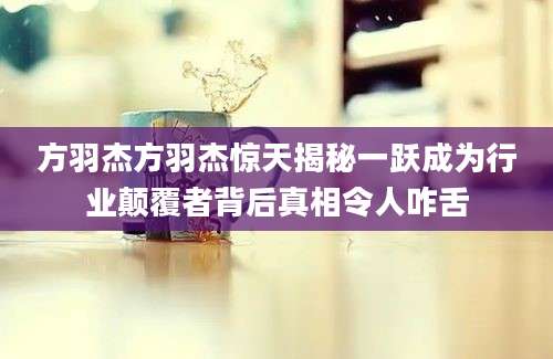 方羽杰方羽杰惊天揭秘一跃成为行业颠覆者背后真相令人咋舌