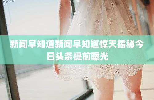 新闻早知道新闻早知道惊天揭秘今日头条提前曝光