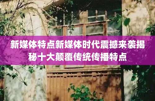 新媒体特点新媒体时代震撼来袭揭秘十大颠覆传统传播特点