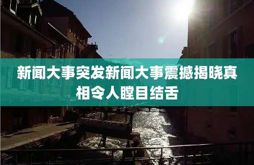 新闻大事突发新闻大事震撼揭晓真相令人瞠目结舌