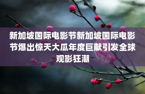 新加坡国际电影节新加坡国际电影节爆出惊天大瓜年度巨献引发全球观影狂潮
