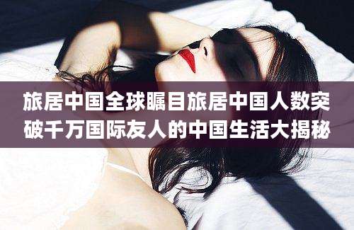 旅居中国全球瞩目旅居中国人数突破千万国际友人的中国生活大揭秘
