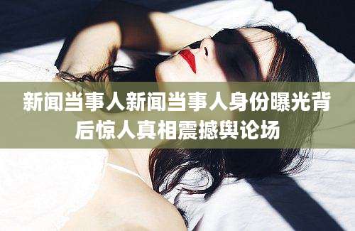 新闻当事人新闻当事人身份曝光背后惊人真相震撼舆论场