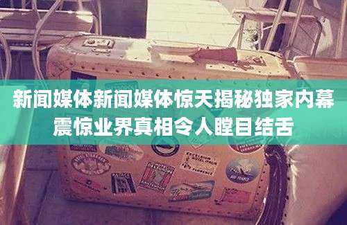 新闻媒体新闻媒体惊天揭秘独家内幕震惊业界真相令人瞠目结舌