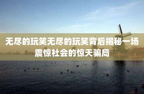 无尽的玩笑无尽的玩笑背后揭秘一场震惊社会的惊天骗局