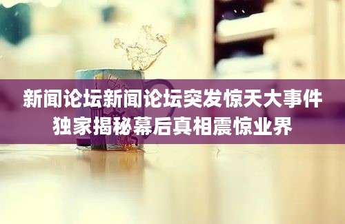 新闻论坛新闻论坛突发惊天大事件独家揭秘幕后真相震惊业界