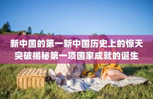 新中国的第一新中国历史上的惊天突破揭秘第一项国家成就的诞生