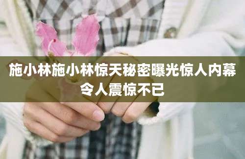施小林施小林惊天秘密曝光惊人内幕令人震惊不已
