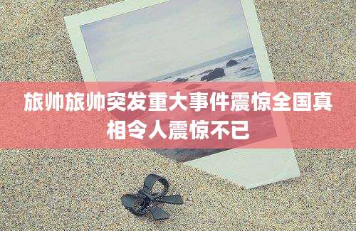 旅帅旅帅突发重大事件震惊全国真相令人震惊不已
