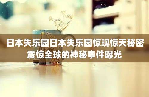 日本失乐园日本失乐园惊现惊天秘密震惊全球的神秘事件曝光