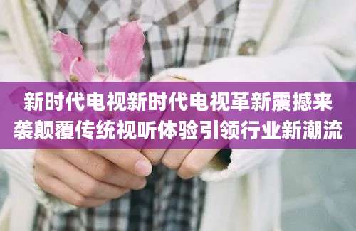 新时代电视新时代电视革新震撼来袭颠覆传统视听体验引领行业新潮流
