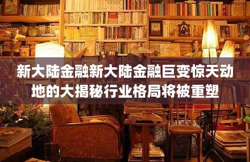 新大陆金融新大陆金融巨变惊天动地的大揭秘行业格局将被重塑