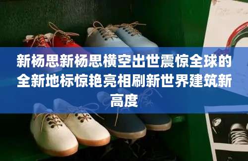 新杨思新杨思横空出世震惊全球的全新地标惊艳亮相刷新世界建筑新高度