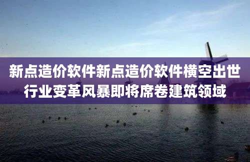 新点造价软件新点造价软件横空出世行业变革风暴即将席卷建筑领域