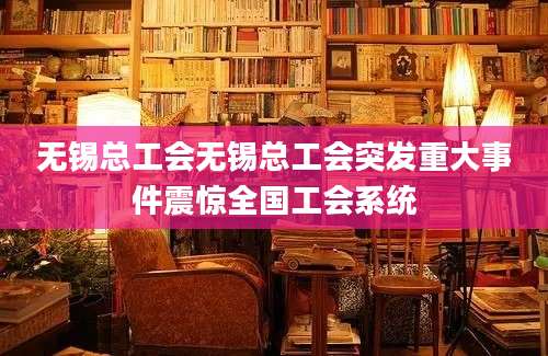 无锡总工会无锡总工会突发重大事件震惊全国工会系统