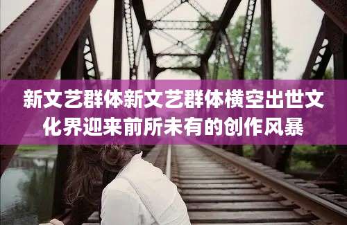 新文艺群体新文艺群体横空出世文化界迎来前所未有的创作风暴