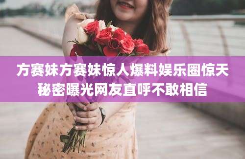方赛妹方赛妹惊人爆料娱乐圈惊天秘密曝光网友直呼不敢相信
