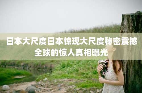 日本大尺度日本惊现大尺度秘密震撼全球的惊人真相曝光