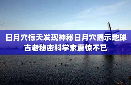 日月穴惊天发现神秘日月穴揭示地球古老秘密科学家震惊不已