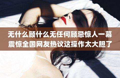 无什么顾什么无任何顾忌惊人一幕震惊全国网友热议这操作太大胆了