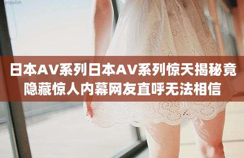 日本AV系列日本AV系列惊天揭秘竟隐藏惊人内幕网友直呼无法相信