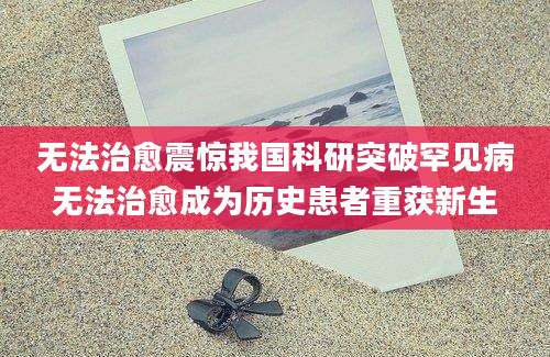 无法治愈震惊我国科研突破罕见病无法治愈成为历史患者重获新生