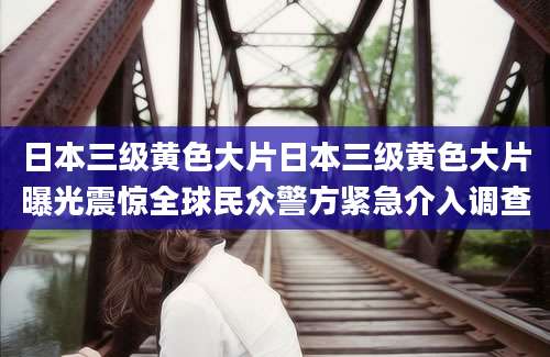 日本三级黄色大片日本三级黄色大片曝光震惊全球民众警方紧急介入调查