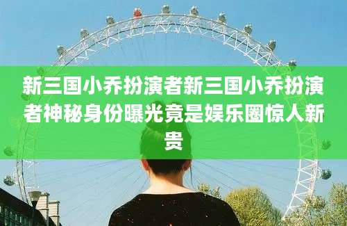 新三国小乔扮演者新三国小乔扮演者神秘身份曝光竟是娱乐圈惊人新贵