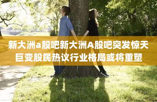 新大洲a股吧新大洲A股吧突发惊天巨变股民热议行业格局或将重塑