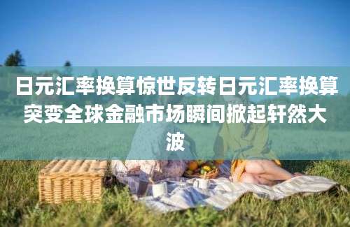 日元汇率换算惊世反转日元汇率换算突变全球金融市场瞬间掀起轩然大波