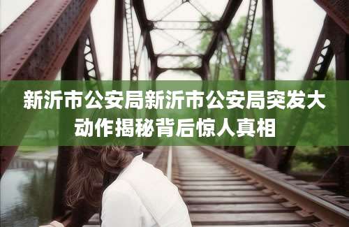 新沂市公安局新沂市公安局突发大动作揭秘背后惊人真相