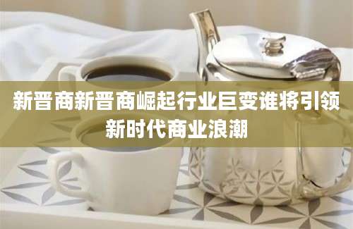 新晋商新晋商崛起行业巨变谁将引领新时代商业浪潮